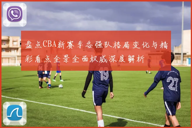 盘点CBA新赛季各强队格局变化与精彩看点全景全面权威深度解析