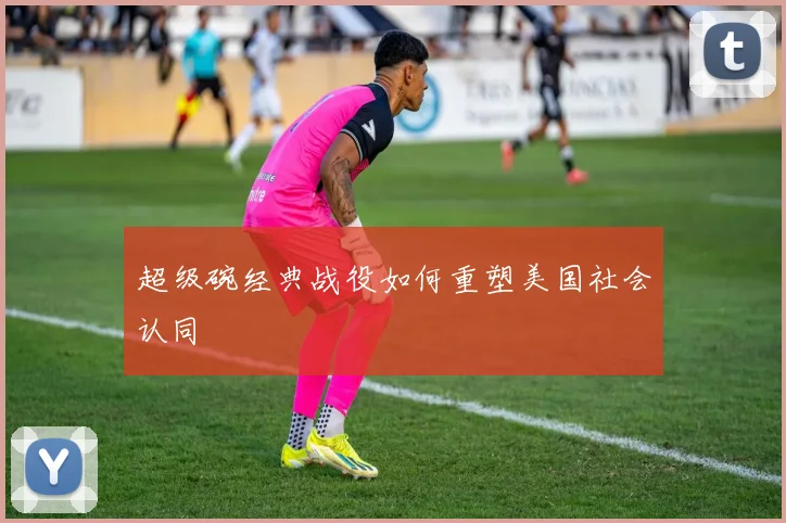 超级碗经典战役如何重塑美国社会认同