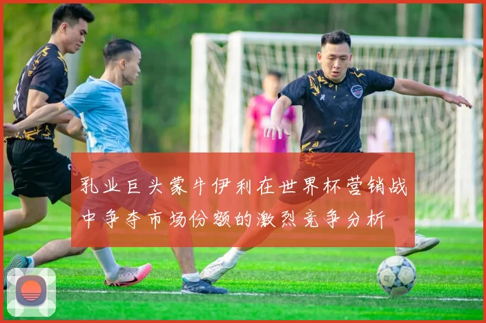乳业巨头蒙牛伊利在世界杯营销战中争夺市场份额的激烈竞争分析