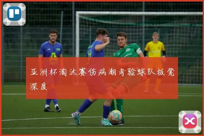 亚洲杯淘汰赛伤病潮考验球队板凳深度