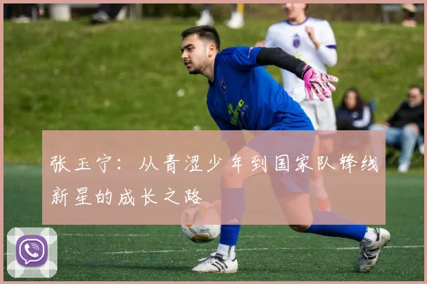 张玉宁：从青涩少年到国家队锋线新星的成长之路