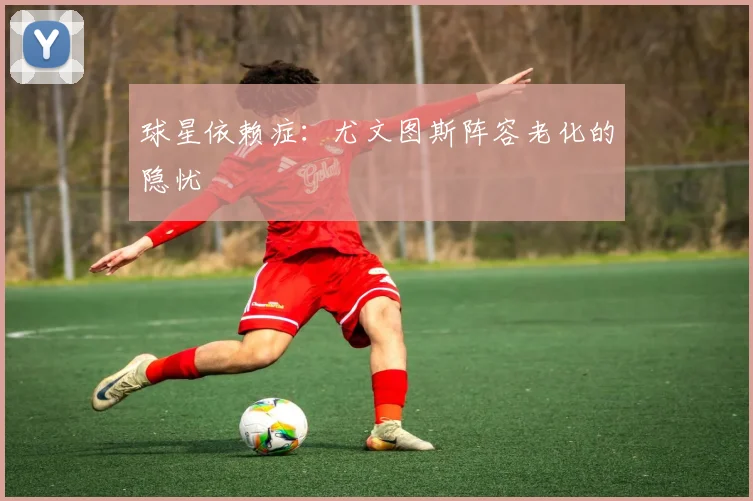 球星依赖症：尤文图斯阵容老化的隐忧